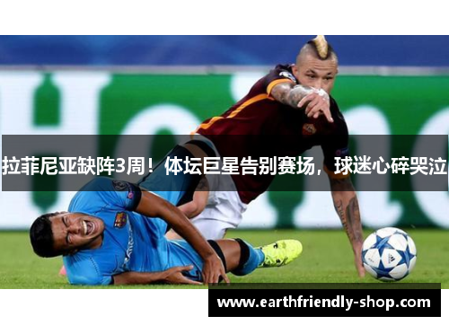拉菲尼亚缺阵3周！体坛巨星告别赛场，球迷心碎哭泣